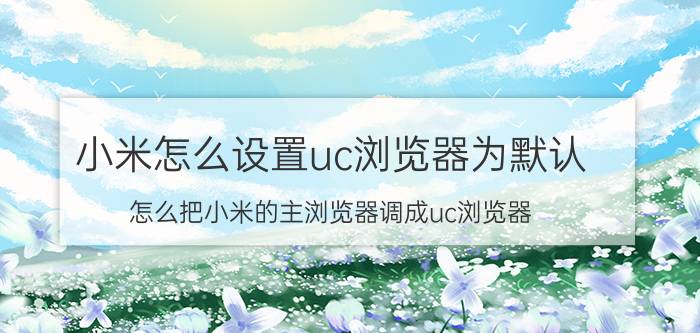 小米怎么设置uc浏览器为默认 怎么把小米的主浏览器调成uc浏览器？